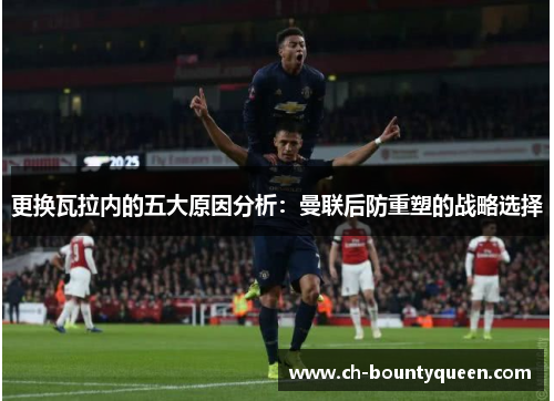 更换瓦拉内的五大原因分析：曼联后防重塑的战略选择