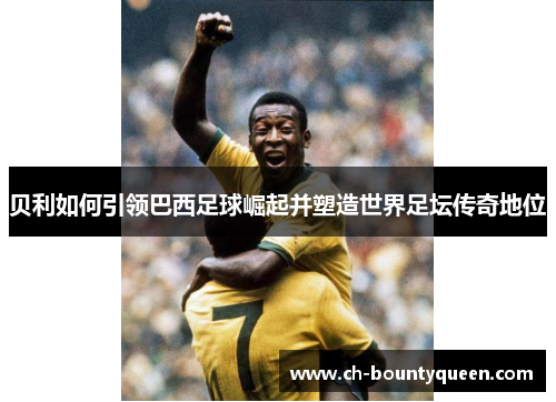 贝利如何引领巴西足球崛起并塑造世界足坛传奇地位
