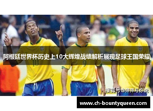 阿根廷世界杯历史上10大辉煌战绩解析展现足球王国荣耀 阿根廷世界杯历史上10大辉煌战绩解析展现足球王国荣耀