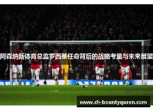 阿森纳新体育总监罗西基任命背后的战略考量与未来展望 阿森纳新体育总监罗西基任命背后的战略考量与未来展望