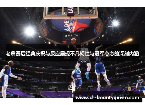 老詹赛后经典庆祝与反应展现不凡韧性与冠军心态的深刻内涵 老詹赛后经典庆祝与反应展现不凡韧性与冠军心态的深刻内涵