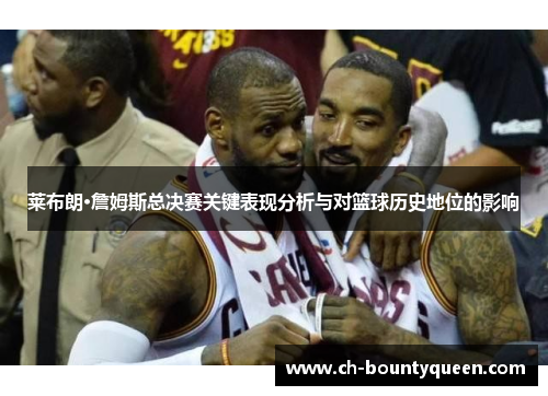 莱布朗·詹姆斯总决赛关键表现分析与对篮球历史地位的影响 莱布朗·詹姆斯总决赛关键表现分析与对篮球历史地位的影响