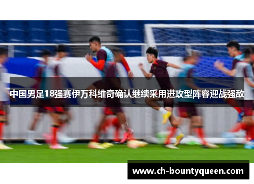 中国男足18强赛伊万科维奇确认继续采用进攻型阵容迎战强敌