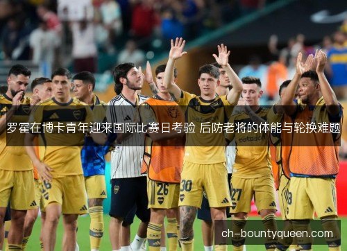 罗霍在博卡青年迎来国际比赛日考验 后防老将的体能与轮换难题
